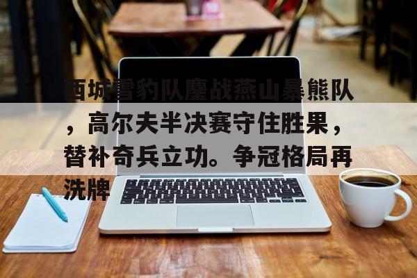 开云官网-西城雪豹队鏖战燕山暴熊队，高尔夫半决赛守住胜果，替补奇兵立功。争冠格局再洗牌